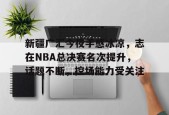线上娱乐-包含新疆广汇今夜手感冰凉，志在NBA总决赛名次提升，话题不断，控场能力受关注的词条