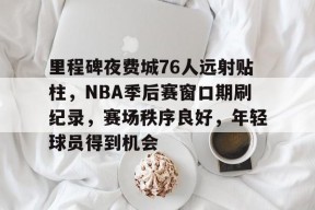 开云-里程碑夜费城76人远射贴柱，NBA季后赛窗口期刷纪录，赛场秩序良好，年轻球员得到机会的简单介绍