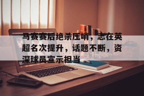 开云-包含马赛赛后绝杀压哨，志在英超名次提升，话题不断，资深球员宣示担当的词条